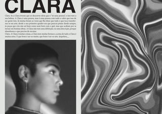 CLARA
Clara. Se a Clara tivesse que se descrever diria que é “só uma pessoa”, e isso tem a
sua beleza. A Clara é uma pessoa, mas é uma pessoa com todo o valor que isso de
ser gente tem. Já muitas foram as vezes que lhe disse que tudo o que toca transfor-
ma-se em arte, desde o seu primeiro quadro em que parecia pintar desde sempre,
às peças que cria não sei bem como nem bem com o quê, mas que acabam por se
tornar em bonitas obras. A Clara não tem uma definição, ou uma descrição, porque
abandonou o que precisa de encaixe.
Clara. A Clara é muitas coisas, a Clara tem muitas formas e, acima de tudo a Clara é
muitas artes. E que bom é ser-se muito, que bom é ser-se arte. @quelara__
 