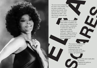 E
L
Z
A
O
A
R
E
“Precisamos ter consciência
de que muitas mulheres
morreram para que
pudéssemos ficar vivas,
termos liberdade de escolher
e fazer o que quisermos.”
“Eu sou só um ser humano,
de carne e osso sofridos. Não
me sinto a mulher mais
poderosa do mundo. Sinto
que sou, talvez, a que pisa
mais forte no chão – isso,
sim. Pra ter certeza de que
estou viva!”
“As mulheres não se apoiam.
Falta mulher na política. Eu
tenho tanta vontade de vê-las
de mãos dadas, se ajudando.
E minha luta, além de ser
pelos negros e pelas
mulheres, sempre foi
pelos gays. Alguns tratam os
homossexuais como se não
fossem um pedaço de nós.
Eu sou todos eles.”
“Meu choro não é nada além
de carnaval
É lágrima de samba na
ponta dos pés”
 