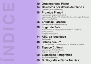 10
14
18
26
30
44
48
52
60
66
Í
N
D
I
C
E
Organograma Plano i
Os rostos por detrás da Plano i
-Apresentação de Telma Portela
Projetos Plano i
-Apresentação do projeto No Label
-Apresentação da linha SOS Suicídio: Serviço de Prevenção do Suícidio
-Bairros Sem Bullying
Entidade Parceira
-Apresentação do projeto Boomerang
Lugar de Fala
-Carta anónima de uma ex-vítima de Violência Doméstica
-Novos começos
-Ver para além do olhar
ABC da Igualdade
-Fetichização
Sabias que...?
-A ONU anunciou a criação de Índice da Juventude na Política
Espaço Cultural
-Apresentação do Projeto Kriarte
-Sugestão Cultural: MAID
Exposição Fotográfica
-CLARA (artista e obra)
Bibliografia e Ficha Técnica
 