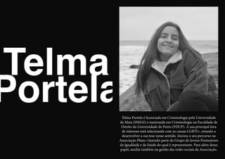 Telma
PortelaTelma Portela é licenciada em Criminologia pela Universidade
da Maia (ISMAI) e mestranda em Criminologia na Faculdade de
Direito da Universidade do Porto (FDUP). A sua principal área
de interesse está relacionada com as causas LGBTI+, estando a
desenvolver a sua tese nesse sentido. Iniciou o seu percurso na
Associação Plano i fazendo parte do Grupo de Jovens Promotores
da Igualdade e da Saúde do qual é representante. Para além desse
papel, auxilia também na gestão das redes sociais da Associação.
 