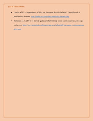Zona De Entretenimiento.
• Lomber. (2021, 6 septiembre). ¿Cúales son las causas del ciberbullying? Un análisis de la
problemática. Lomber. http://lomber.es/cuales-las-causas-del-ciberbullying/
• Bastardas, M. T. (2019, 11 marzo). Qué es el ciberbullying: causas y consecuencias. psicologia-
online.com. https://www.psicologia-online.com/que-es-el-ciberbullying-causas-y-consecuencias-
4438.html
 