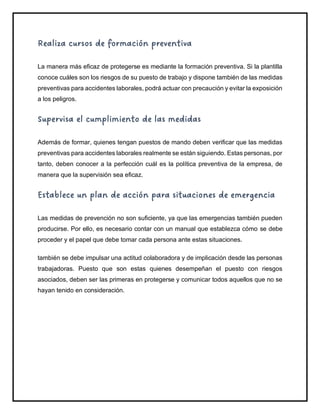 Realiza cursos de formación preventiva
La manera más eficaz de protegerse es mediante la formación preventiva. Si la plantilla
conoce cuáles son los riesgos de su puesto de trabajo y dispone también de las medidas
preventivas para accidentes laborales, podrá actuar con precaución y evitar la exposición
a los peligros.
Supervisa el cumplimiento de las medidas
Además de formar, quienes tengan puestos de mando deben verificar que las medidas
preventivas para accidentes laborales realmente se están siguiendo. Estas personas, por
tanto, deben conocer a la perfección cuál es la política preventiva de la empresa, de
manera que la supervisión sea eficaz.
Establece un plan de acción para situaciones de emergencia
Las medidas de prevención no son suficiente, ya que las emergencias también pueden
producirse. Por ello, es necesario contar con un manual que establezca cómo se debe
proceder y el papel que debe tomar cada persona ante estas situaciones.
también se debe impulsar una actitud colaboradora y de implicación desde las personas
trabajadoras. Puesto que son estas quienes desempeñan el puesto con riesgos
asociados, deben ser las primeras en protegerse y comunicar todos aquellos que no se
hayan tenido en consideración.
 