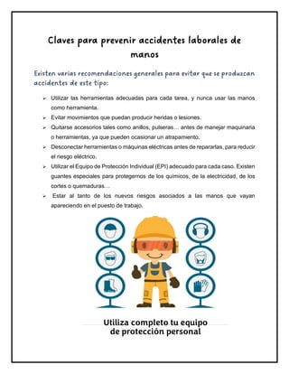 Claves para prevenir accidentes laborales de
manos
Existen varias recomendaciones generales para evitar que se produzcan
accidentes de este tipo:
➢ Utilizar las herramientas adecuadas para cada tarea, y nunca usar las manos
como herramienta.
➢ Evitar movimientos que puedan producir heridas o lesiones.
➢ Quitarse accesorios tales como anillos, pulseras… antes de manejar maquinaria
o herramientas, ya que pueden ocasionar un atrapamiento.
➢ Desconectar herramientas o máquinas eléctricas antes de repararlas, para reducir
el riesgo eléctrico.
➢ Utilizar el Equipo de Protección Individual (EPI) adecuado para cada caso. Existen
guantes especiales para protegernos de los químicos, de la electricidad, de los
cortes o quemaduras…
➢ Estar al tanto de los nuevos riesgos asociados a las manos que vayan
apareciendo en el puesto de trabajo.
Utiliza completo tu equipo
de protección personal
 
