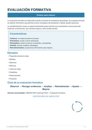 La evaluación | Revista educativa 2026 10
EVALUACIÓN FORMATIVA
Evaluar para mejorar
La evaluación formativa se desarrolla durante el proceso de enseñanza-aprendizaje. Su propósito principal
es obtener información que permita conocer el progreso del estudiante y realizar ajustes oportunos.
La retroalimentación ocupa un papel fundamental porque permite que el estudiante conozca qué está
haciendo correctamente, qué necesita mejorar y cómo puede hacerlo.
Características
Continua: se realiza durante el proceso.
Orientadora: ayuda a tomar decisiones.
Participativa: puede involucrar a docentes y estudiantes.
Flexible: permite modificar estrategias.
Retroalimentadora: proporciona información para mejorar.
Ejemplos
• Preguntas durante la clase
• Debates
• Ejercicios
• Rúbricas
• Listas de cotejo
• Portafolios
• Observaciones
• Proyectos
Ciclo de la evaluación formativa
Observar → Recoger evidencias → Analizar → Retroalimentar → Ajustar →
Mejorar
Artículo recomendado: UNESCO IIEP Learning Portal — Evaluación formativa.
LEER RECURSO DE UNESCO IIEP
 