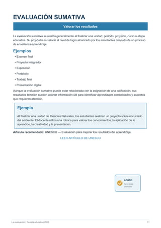 La evaluación | Revista educativa 2026 11
EVALUACIÓN SUMATIVA
Valorar los resultados
La evaluación sumativa se realiza generalmente al finalizar una unidad, período, proyecto, curso o etapa
educativa. Su propósito es valorar el nivel de logro alcanzado por los estudiantes después de un proceso
de enseñanza-aprendizaje.
Ejemplos
• Examen final
• Proyecto integrador
• Exposición
• Portafolio
• Trabajo final
• Presentación digital
Aunque la evaluación sumativa puede estar relacionada con la asignación de una calificación, sus
resultados también pueden aportar información útil para identificar aprendizajes consolidados y aspectos
que requieren atención.
Ejemplo
Al finalizar una unidad de Ciencias Naturales, los estudiantes realizan un proyecto sobre el cuidado
del ambiente. El docente utiliza una rúbrica para valorar los conocimientos, la aplicación de lo
aprendido, la creatividad y la presentación.
Artículo recomendado: UNESCO — Evaluación para mejorar los resultados del aprendizaje.
LEER ARTÍCULO DE UNESCO
LOGRO
Aprendizaje
alcanzado
 