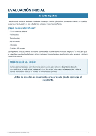 La evaluación | Revista educativa 2026 13
EVALUACIÓN INICIAL
El punto de partida
La evaluación inicial se realiza al comenzar una etapa, unidad, proyecto o proceso educativo. Su objetivo
es conocer la situación de los estudiantes antes de iniciar la enseñanza.
¿Qué puede identificar?
• Conocimientos previos
• Habilidades
• Experiencias
• Necesidades
• Intereses
• Posibles dificultades
Es importante porque permite al docente planificar de acuerdo con la realidad del grupo. Si descubre que
la mayoría presenta dificultades en determinados conceptos básicos, puede reforzarlos antes de introducir
contenidos nuevos.
Diagnóstica vs. inicial
Ambos conceptos están estrechamente relacionados. La evaluación diagnóstica describe
principalmente la finalidad de conocer el punto de partida, mientras que la evaluación inicial se
refiere al momento en que se realiza: al comienzo del proceso.
Antes de enseñar, es importante conocer desde dónde comienza el
estudiante.
 