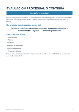 La evaluación | Revista educativa 2026 14
EVALUACIÓN PROCESUAL O CONTINUA
Acompañar el aprendizaje
La evaluación procesual o continua se realiza durante el desarrollo del proceso educativo. Su finalidad es
observar la evolución de los estudiantes y obtener información que permita realizar ajustes antes de
finalizar.
Su proceso puede representarse así:
Establecer objetivos → Observar → Recoger evidencias → Analizar →
Retroalimentar → Ajustar → Continuar aprendiendo
Instrumentos útiles
• Lista de cotejo
• Rúbrica
• Portafolio
• Registro de observación
• Diario de aprendizaje
• Preguntas y debates
Evaluar continuamente permite intervenir oportunamente cuando aparecen dificultades y reconocer los
avances de los estudiantes.
 