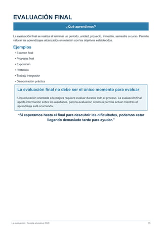 La evaluación | Revista educativa 2026 15
EVALUACIÓN FINAL
¿Qué aprendimos?
La evaluación final se realiza al terminar un período, unidad, proyecto, trimestre, semestre o curso. Permite
valorar los aprendizajes alcanzados en relación con los objetivos establecidos.
Ejemplos
• Examen final
• Proyecto final
• Exposición
• Portafolio
• Trabajo integrador
• Demostración práctica
La evaluación final no debe ser el único momento para evaluar
Una educación orientada a la mejora requiere evaluar durante todo el proceso. La evaluación final
aporta información sobre los resultados, pero la evaluación continua permite actuar mientras el
aprendizaje está ocurriendo.
“Si esperamos hasta el final para descubrir las dificultades, podemos estar
llegando demasiado tarde para ayudar.”
 