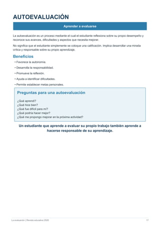 La evaluación | Revista educativa 2026 17
AUTOEVALUACIÓN
Aprender a evaluarse
La autoevaluación es un proceso mediante el cual el estudiante reflexiona sobre su propio desempeño y
reconoce sus avances, dificultades y aspectos que necesita mejorar.
No significa que el estudiante simplemente se coloque una calificación. Implica desarrollar una mirada
crítica y responsable sobre su propio aprendizaje.
Beneficios
• Favorece la autonomía.
• Desarrolla la responsabilidad.
• Promueve la reflexión.
• Ayuda a identificar dificultades.
• Permite establecer metas personales.
Preguntas para una autoevaluación
¿Qué aprendí?
¿Qué hice bien?
¿Qué fue difícil para mí?
¿Qué podría hacer mejor?
¿Qué me propongo mejorar en la próxima actividad?
Un estudiante que aprende a evaluar su propio trabajo también aprende a
hacerse responsable de su aprendizaje.
 