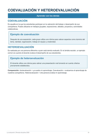 La evaluación | Revista educativa 2026 18
COEVALUACIÓN Y HETEROEVALUACIÓN
Aprender con los demás
COEVALUACIÓN
Es aquella en la que los estudiantes participan en la valoración del trabajo o desempeño de sus
compañeros. Puede utilizarse en trabajos grupales, exposiciones, debates, proyectos y actividades
colaborativas.
Ejemplo de coevaluación
Después de una exposición, cada grupo utiliza una rúbrica para valorar aspectos como dominio del
tema, claridad, organización, trabajo en equipo y creatividad.
HETEROEVALUACIÓN
Es realizada por una persona diferente a quien está siendo evaluado. En el ámbito escolar, un ejemplo
común es cuando el docente evalúa el desempeño de sus estudiantes.
Ejemplo de heteroevaluación
El docente utiliza una rúbrica para valorar una presentación oral tomando en cuenta criterios
previamente establecidos.
Comparación: Autoevaluación = yo evalúo mi aprendizaje. Coevaluación = evaluamos el aprendizaje de
nuestros compañeros. Heteroevaluación = otra persona evalúa mi aprendizaje.
 