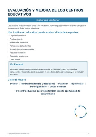 La evaluación | Revista educativa 2026 19
EVALUACIÓN Y MEJORA DE LOS CENTROS
EDUCATIVOS
Evaluar para transformar
La evaluación no solamente se aplica a los estudiantes. También puede contribuir a valorar y mejorar el
funcionamiento de los centros educativos.
Una institución educativa puede analizar diferentes aspectos:
• Organización escolar
• Práctica docente
• Procesos de enseñanza
• Participación de las familias
• Aprendizajes de los estudiantes
• Recursos educativos
• Resultados académicos
• Clima escolar
En Panamá
El Sistema Integral de Mejoramiento de la Calidad de la Educación (SIMECE) contempla
componentes relacionados con la evaluación de los actores, de los aprendizajes y de la institución
educativa.
Ciclo de mejora
Evaluar → Identificar fortalezas y debilidades → Planificar → Implementar →
Dar seguimiento → Volver a evaluar
Un centro educativo que evalúa también tiene la oportunidad de
transformarse.
 