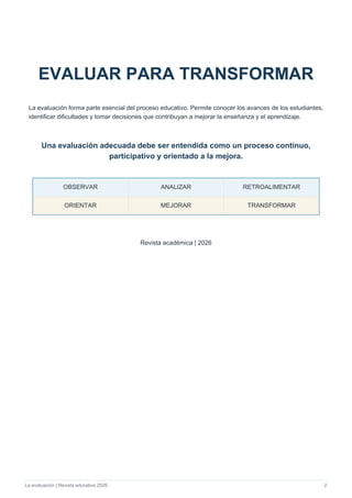 La evaluación | Revista educativa 2026 2
EVALUAR PARA TRANSFORMAR
La evaluación forma parte esencial del proceso educativo. Permite conocer los avances de los estudiantes,
identificar dificultades y tomar decisiones que contribuyan a mejorar la enseñanza y el aprendizaje.
Una evaluación adecuada debe ser entendida como un proceso continuo,
participativo y orientado a la mejora.
OBSERVAR ANALIZAR RETROALIMENTAR
ORIENTAR MEJORAR TRANSFORMAR
Revista académica | 2026
 