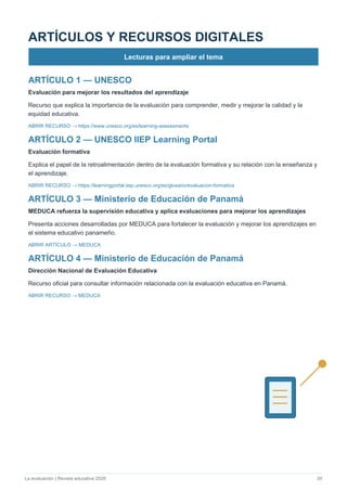 La evaluación | Revista educativa 2026 20
ARTÍCULOS Y RECURSOS DIGITALES
Lecturas para ampliar el tema
ARTÍCULO 1 — UNESCO
Evaluación para mejorar los resultados del aprendizaje
Recurso que explica la importancia de la evaluación para comprender, medir y mejorar la calidad y la
equidad educativa.
ABRIR RECURSO → https://www.unesco.org/es/learning-assessments
ARTÍCULO 2 — UNESCO IIEP Learning Portal
Evaluación formativa
Explica el papel de la retroalimentación dentro de la evaluación formativa y su relación con la enseñanza y
el aprendizaje.
ABRIR RECURSO → https://learningportal.iiep.unesco.org/es/glosario/evaluacion-formativa
ARTÍCULO 3 — Ministerio de Educación de Panamá
MEDUCA refuerza la supervisión educativa y aplica evaluaciones para mejorar los aprendizajes
Presenta acciones desarrolladas por MEDUCA para fortalecer la evaluación y mejorar los aprendizajes en
el sistema educativo panameño.
ABRIR ARTÍCULO → MEDUCA
ARTÍCULO 4 — Ministerio de Educación de Panamá
Dirección Nacional de Evaluación Educativa
Recurso oficial para consultar información relacionada con la evaluación educativa en Panamá.
ABRIR RECURSO → MEDUCA
 