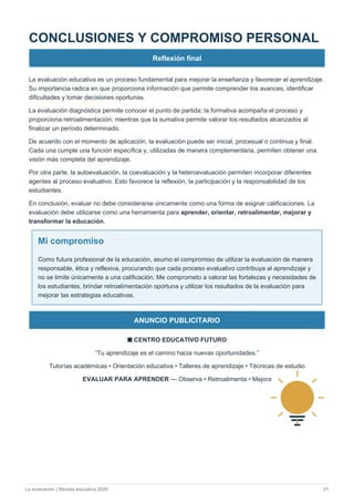 La evaluación | Revista educativa 2026 21
CONCLUSIONES Y COMPROMISO PERSONAL
Reflexión final
La evaluación educativa es un proceso fundamental para mejorar la enseñanza y favorecer el aprendizaje.
Su importancia radica en que proporciona información que permite comprender los avances, identificar
dificultades y tomar decisiones oportunas.
La evaluación diagnóstica permite conocer el punto de partida; la formativa acompaña el proceso y
proporciona retroalimentación; mientras que la sumativa permite valorar los resultados alcanzados al
finalizar un período determinado.
De acuerdo con el momento de aplicación, la evaluación puede ser inicial, procesual o continua y final.
Cada una cumple una función específica y, utilizadas de manera complementaria, permiten obtener una
visión más completa del aprendizaje.
Por otra parte, la autoevaluación, la coevaluación y la heteroevaluación permiten incorporar diferentes
agentes al proceso evaluativo. Esto favorece la reflexión, la participación y la responsabilidad de los
estudiantes.
En conclusión, evaluar no debe considerarse únicamente como una forma de asignar calificaciones. La
evaluación debe utilizarse como una herramienta para aprender, orientar, retroalimentar, mejorar y
transformar la educación.
Mi compromiso
Como futura profesional de la educación, asumo el compromiso de utilizar la evaluación de manera
responsable, ética y reflexiva, procurando que cada proceso evaluativo contribuya al aprendizaje y
no se limite únicamente a una calificación. Me comprometo a valorar las fortalezas y necesidades de
los estudiantes, brindar retroalimentación oportuna y utilizar los resultados de la evaluación para
mejorar las estrategias educativas.
ANUNCIO PUBLICITARIO
■ CENTRO EDUCATIVO FUTURO
“Tu aprendizaje es el camino hacia nuevas oportunidades.”
Tutorías académicas • Orientación educativa • Talleres de aprendizaje • Técnicas de estudio
EVALUAR PARA APRENDER — Observa • Retroalimenta • Mejora
 