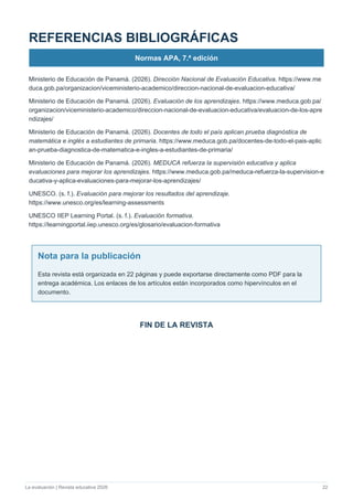 La evaluación | Revista educativa 2026 22
REFERENCIAS BIBLIOGRÁFICAS
Normas APA, 7.ª edición
Ministerio de Educación de Panamá. (2026). Dirección Nacional de Evaluación Educativa. https://www.me
duca.gob.pa/organizacion/viceministerio-academico/direccion-nacional-de-evaluacion-educativa/
Ministerio de Educación de Panamá. (2026). Evaluación de los aprendizajes. https://www.meduca.gob.pa/
organizacion/viceministerio-academico/direccion-nacional-de-evaluacion-educativa/evaluacion-de-los-apre
ndizajes/
Ministerio de Educación de Panamá. (2026). Docentes de todo el país aplican prueba diagnóstica de
matemática e inglés a estudiantes de primaria. https://www.meduca.gob.pa/docentes-de-todo-el-pais-aplic
an-prueba-diagnostica-de-matematica-e-ingles-a-estudiantes-de-primaria/
Ministerio de Educación de Panamá. (2026). MEDUCA refuerza la supervisión educativa y aplica
evaluaciones para mejorar los aprendizajes. https://www.meduca.gob.pa/meduca-refuerza-la-supervision-e
ducativa-y-aplica-evaluaciones-para-mejorar-los-aprendizajes/
UNESCO. (s. f.). Evaluación para mejorar los resultados del aprendizaje.
https://www.unesco.org/es/learning-assessments
UNESCO IIEP Learning Portal. (s. f.). Evaluación formativa.
https://learningportal.iiep.unesco.org/es/glosario/evaluacion-formativa
Nota para la publicación
Esta revista está organizada en 22 páginas y puede exportarse directamente como PDF para la
entrega académica. Los enlaces de los artículos están incorporados como hipervínculos en el
documento.
FIN DE LA REVISTA
 