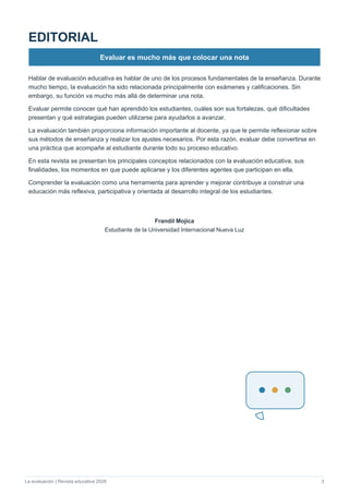 La evaluación | Revista educativa 2026 3
EDITORIAL
Evaluar es mucho más que colocar una nota
Hablar de evaluación educativa es hablar de uno de los procesos fundamentales de la enseñanza. Durante
mucho tiempo, la evaluación ha sido relacionada principalmente con exámenes y calificaciones. Sin
embargo, su función va mucho más allá de determinar una nota.
Evaluar permite conocer qué han aprendido los estudiantes, cuáles son sus fortalezas, qué dificultades
presentan y qué estrategias pueden utilizarse para ayudarlos a avanzar.
La evaluación también proporciona información importante al docente, ya que le permite reflexionar sobre
sus métodos de enseñanza y realizar los ajustes necesarios. Por esta razón, evaluar debe convertirse en
una práctica que acompañe al estudiante durante todo su proceso educativo.
En esta revista se presentan los principales conceptos relacionados con la evaluación educativa, sus
finalidades, los momentos en que puede aplicarse y los diferentes agentes que participan en ella.
Comprender la evaluación como una herramienta para aprender y mejorar contribuye a construir una
educación más reflexiva, participativa y orientada al desarrollo integral de los estudiantes.
Mercedes Batista
Estudiante de la Universidad Internacional Nueva Luz
Frandil Mojica
Estudiante de la Universidad Internacional Nueva Luz
Frandil Mojica
Estudiante de la Universidad Internacional Nueva Luz
 