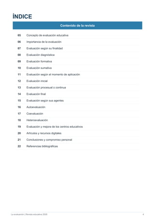 La evaluación | Revista educativa 2026 4
ÍNDICE
Contenido de la revista
05 Concepto de evaluación educativa
06 Importancia de la evaluación
07 Evaluación según su finalidad
08 Evaluación diagnóstica
09 Evaluación formativa
10 Evaluación sumativa
11 Evaluación según el momento de aplicación
12 Evaluación inicial
13 Evaluación procesual o continua
14 Evaluación final
15 Evaluación según sus agentes
16 Autoevaluación
17 Coevaluación
18 Heteroevaluación
19 Evaluación y mejora de los centros educativos
20 Artículos y recursos digitales
21 Conclusiones y compromiso personal
22 Referencias bibliográficas
 