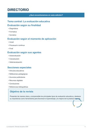 La evaluación | Revista educativa 2026 5
DIRECTORIO
¿Qué encontraremos en esta edición?
Tema central: La evaluación educativa
Evaluación según su finalidad
• Diagnóstica
• Formativa
• Sumativa
Evaluación según el momento de aplicación
• Inicial
• Procesual o continua
• Final
Evaluación según sus agentes
• Autoevaluación
• Coevaluación
• Heteroevaluación
Secciones especiales
• Artículos educativos
• Reflexiones pedagógicas
• Anuncios publicitarios
• Recursos digitales
• Conclusiones
• Referencias bibliográficas
Objetivo de la revista
Presentar de manera clara y comprensible los principales tipos de evaluación educativa y destacar
su importancia como herramienta para favorecer el aprendizaje y la mejora de la práctica docente.
 