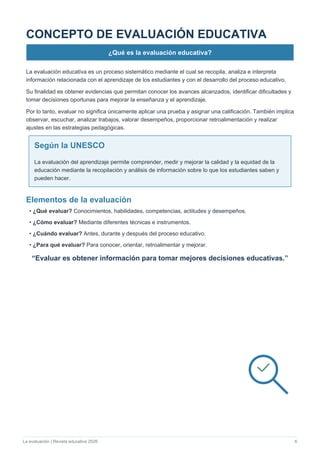 La evaluación | Revista educativa 2026 6
CONCEPTO DE EVALUACIÓN EDUCATIVA
¿Qué es la evaluación educativa?
La evaluación educativa es un proceso sistemático mediante el cual se recopila, analiza e interpreta
información relacionada con el aprendizaje de los estudiantes y con el desarrollo del proceso educativo.
Su finalidad es obtener evidencias que permitan conocer los avances alcanzados, identificar dificultades y
tomar decisiones oportunas para mejorar la enseñanza y el aprendizaje.
Por lo tanto, evaluar no significa únicamente aplicar una prueba y asignar una calificación. También implica
observar, escuchar, analizar trabajos, valorar desempeños, proporcionar retroalimentación y realizar
ajustes en las estrategias pedagógicas.
Según la UNESCO
La evaluación del aprendizaje permite comprender, medir y mejorar la calidad y la equidad de la
educación mediante la recopilación y análisis de información sobre lo que los estudiantes saben y
pueden hacer.
Elementos de la evaluación
• ¿Qué evaluar? Conocimientos, habilidades, competencias, actitudes y desempeños.
• ¿Cómo evaluar? Mediante diferentes técnicas e instrumentos.
• ¿Cuándo evaluar? Antes, durante y después del proceso educativo.
• ¿Para qué evaluar? Para conocer, orientar, retroalimentar y mejorar.
“Evaluar es obtener información para tomar mejores decisiones educativas.”
 