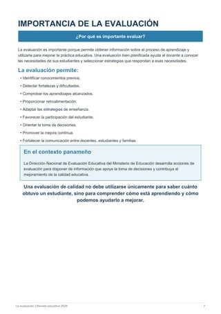 La evaluación | Revista educativa 2026 7
IMPORTANCIA DE LA EVALUACIÓN
¿Por qué es importante evaluar?
La evaluación es importante porque permite obtener información sobre el proceso de aprendizaje y
utilizarla para mejorar la práctica educativa. Una evaluación bien planificada ayuda al docente a conocer
las necesidades de sus estudiantes y seleccionar estrategias que respondan a esas necesidades.
La evaluación permite:
• Identificar conocimientos previos.
• Detectar fortalezas y dificultades.
• Comprobar los aprendizajes alcanzados.
• Proporcionar retroalimentación.
• Adaptar las estrategias de enseñanza.
• Favorecer la participación del estudiante.
• Orientar la toma de decisiones.
• Promover la mejora continua.
• Fortalecer la comunicación entre docentes, estudiantes y familias.
En el contexto panameño
La Dirección Nacional de Evaluación Educativa del Ministerio de Educación desarrolla acciones de
evaluación para disponer de información que apoye la toma de decisiones y contribuya al
mejoramiento de la calidad educativa.
Una evaluación de calidad no debe utilizarse únicamente para saber cuánto
obtuvo un estudiante, sino para comprender cómo está aprendiendo y cómo
podemos ayudarlo a mejorar.
 