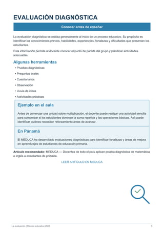 La evaluación | Revista educativa 2026 9
EVALUACIÓN DIAGNÓSTICA
Conocer antes de enseñar
La evaluación diagnóstica se realiza generalmente al inicio de un proceso educativo. Su propósito es
identificar los conocimientos previos, habilidades, experiencias, fortalezas y dificultades que presentan los
estudiantes.
Esta información permite al docente conocer el punto de partida del grupo y planificar actividades
adecuadas.
Algunas herramientas
• Pruebas diagnósticas
• Preguntas orales
• Cuestionarios
• Observación
• Lluvia de ideas
• Actividades prácticas
Ejemplo en el aula
Antes de comenzar una unidad sobre multiplicación, el docente puede realizar una actividad sencilla
para comprobar si los estudiantes dominan la suma repetida y las operaciones básicas. Así puede
identificar quiénes necesitan reforzamiento antes de avanzar.
En Panamá
El MEDUCA ha desarrollado evaluaciones diagnósticas para identificar fortalezas y áreas de mejora
en aprendizajes de estudiantes de educación primaria.
Artículo recomendado: MEDUCA — Docentes de todo el país aplican prueba diagnóstica de matemática
e inglés a estudiantes de primaria.
LEER ARTÍCULO EN MEDUCA
 