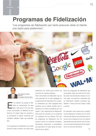 Espíritu Emprendedor

Empresas

15

Programas de Fidelización

“Los programas de fidelización por tanto procuran darle al cliente
una razón para preferirnos”.

preferirnos. Un motivo para invertir sus
Ing. Guillermo Toledo
Docente

Tecnológico Espíritu Santo

E

n la relación de pareja la fidelidad es exclusividad. El para
ella y ella para él. En las rela-

ciones comerciales, la fidelidad es preferencia. El cliente elige de acuerdo a
su percepción la opción comercial que
considera satisface mejor sus necesidades.
Los programas de fidelización por tanto
procuran darle al cliente una razón para

Entre los programas de fidelización que

recursos con nuestra empresa.

se perciben mejor por parte de los clien-

Todo instrumento de fidelización que se

tes están los descuentos siempre en pri-

crea pretende ser el valor agregado en

mer lugar. Los premios y sorpresas que

la experiencia de adquisición de un clien-

se denominan también sorpresas que

te. Entiéndase por valor agregado todo

deleitan. Y otros como los sorteos, millas

beneficio que el cliente percibe que lo

y puntos.

favorece y lo motiva a decidirse por una
opción. Y por experiencia de adquisición

Es necesario como base que un progra-

todo punto de contacto con la empresa

ma de fidelización arranque con el cono-

en cualquiera de sus facetas. Por esto

cimiento del cliente, para optimizar los re-

los programas de fidelización han de

cursos de la empresa en pro de obtener

procurar cubrir los contextos animados,

esta preferencia del cliente que se tradu-

inanimados, personales, y tecnológicos

ce en la mayor participación de la empre-

que garanticen el mayor grado de satis-

sa en el consumo del cliente.

facción de un cliente.

 