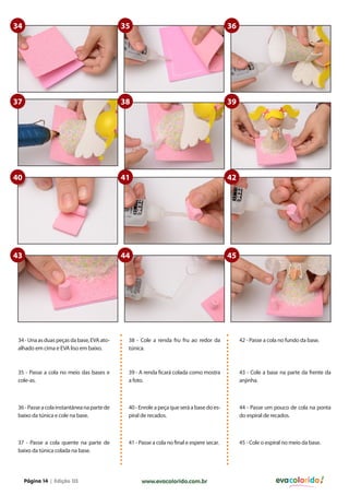 34                                           35                                            36




37                                           38                                            39




40                                           41                                            42




43                                           44                                            45




 34 - Una as duas peças da base, EVA ato-     38 - Cole a renda fru fru ao redor da             42 - Passe a cola no fundo da base.
 alhado em cima e EVA liso em baixo.          túnica.



 35 - Passe a cola no meio das bases e        39 - A renda ficará colada como mostra            43 - Cole a base na parte da frente da
 cole-as.                                     a foto.                                           anjinha.



 36 - Passe a cola instantânea na parte de    40 - Enrole a peça que será a base do es-         44 - Passe um pouco de cola na ponta
 baixo da túnica e cole na base.              piral de recados.                                 do espiral de recados.



 37 - Passe a cola quente na parte de         41 - Passe a cola no final e espere secar.        45 - Cole o espiral no meio da base.
 baixo da túnica colada na base.




     Página 14 | Edição 03                          www.evacolorido.com.br                                      evacolorido
 