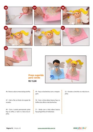 46                                            47                                        48




49                                            50                                        51




52




                                       Preço sugerido
                                       para venda
                                       R$ 15,00



 46 - Passe a cola no meio do laço de fita.    49 - Faça as bochechas com a maquia-          52 - Encaixe o tercinho na mão da an-
                                               gem.                                          jinha.



 47 - Cole a fita na frente do espiral de      50 - Com a tinta relevo branca faça os
 recados.                                      brilhos dos olhos e das bochechas.



 48 - Com a caneta permanente preta            51 - Ainda com a tinta relevo branca
 faça os olhos, o nariz e a boca da an-        faça pinguinhos em toda base.
 jinha.




 Página 15 | Edição 03                             www.evacolorido.com.br                                evacolorido
 