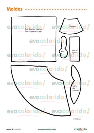 Moldes


evacolorido             Base do rosto e cabelo
                        Base do porta recado
                                                        evacolorido    Manga




                             evacolorido
                                                                 Mão    Base do


evacolorido                                             evacolorido
                                                                        espiral




                             evacolorido

evacolorido                                             evacolorido      Franja
                                                                         do
                                                                         menino



                             evacolorido

evacolorido                                             evacolorido
                                                                         base do jogo




Página 16 | Edição 03                   www.evacolorido.com.br             evacolorido
 