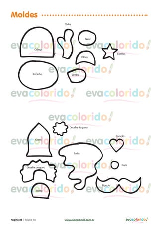 Moldes
                                   Chifre




                                                       Nariz


evacolorido        Cabeça
                                                        evacolorido
                                                                         Estrelas
                                                     Olhos




                  Focinho
                                evacolorido Orelha




evacolorido                                             evacolorido

                                evacolorido
                                       Detalhe do gorro




evacolorido                                             evacolorido
                                                                        Coração
                    Gorro




                                             Barba




             Detalhe do gorro   evacolorido                                  Nariz




evacolorido                                             evacolorido
                                                               Bigode
                        Rosto




Página 22 | Edição 03              www.evacolorido.com.br                           evacolorido
 
