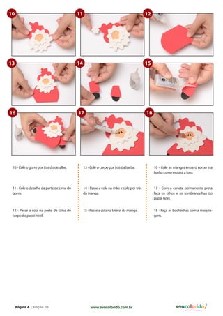 10                                         11                                              12




13                                         14                                              15




16                                         17                                              18




 10 - Cole o gorro por trás do detalhe.         13 - Cole o corpo por trás da barba.            16 - Cole as mangas entre o corpo e a
                                                                                                barba como mostra a foto.



 11 - Cole o detalhe da parte de cima do        14 - Passe a cola na mão e cole por trás        17 - Com a caneta permanente preta
 gorro.                                         da manga.                                       faça os olhos e as sombrancelhas do
                                                                                                papai noel.


 12 - Passe a cola na perte de cima do          15 - Passe a cola na lateral da manga.          18 - Faça as bochechas com a maquia-
 corpo do papai noel.                                                                           gem.




     Página 6 | Edição 03                            www.evacolorido.com.br                                   evacolorido
 