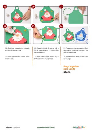 19                                         20                                         21




22                                         23                                         24




 19 - Posicione o papai noel montado        21 - Na parte de trás do avental cole a        23- Faça pingos com a cola com gliter
 em cima do avental e cole.                 fita de mais ou menos 23 cm, dos dois          dourada no corpo, nas mangas e no
                                            lados do avental.                              gorro do papai noel.

 20 - Cole as estrelas nas laterais como    22 - Com a tinta relevo branca faça o          24 - Peça finalizada. Mude as cores e crie
 mostra a foto.                             brilho dos olhos do papai noel.                novas peças.




                                                                                           Preço sugerido
                                                                                           para venda
                                                                                           R$ 8,00




     Página 7 | Edição 03                       www.evacolorido.com.br                                    evacolorido
 