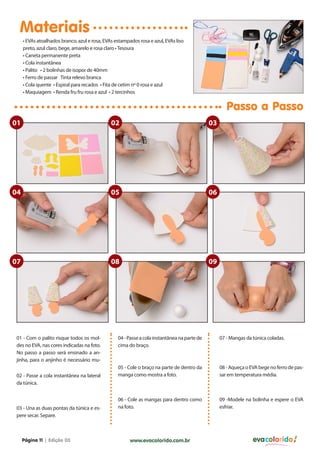 Materiais
• EVAs atoalhados branco, azul e rosa, EVAs estampados rosa e azul, EVAs liso
preto, azul claro, bege, amarelo e rosa claro • Tesoura
• Caneta permanente preta
• Cola instantânea
• Palito • 2 bolinhas de isopor de 40mm
• Ferro de passar Tinta relevo branca
• Cola quente • Espiral para recados • Fita de cetim nº 0 rosa e azul
• Maquiagem • Renda fru fru rosa e azul • 2 tercinhos

Passo a Passo
01

02

03

04

05

06

07

08

09

01 - Com o palito risque todos os moldes no EVA, nas cores indicadas na foto.
No passo a passo será ensinado a anjinha, para o anjinho é necessário mu02 - Passe a cola instantânea na lateral
da túnica.

03 - Una as duas pontas da túnica e espere secar. Separe.

Página 11 | Edição 03

04 - Passe a cola instantânea na parte de
cima do braço.

07 - Mangas da túnica coladas.

05 - Cole o braço na parte de dentro da
manga como mostra a foto.

08 - Aqueça o EVA bege no ferro de passar em temperatura média.

06 - Cole as mangas para dentro como
na foto.

09 -Modele na bolinha e espere o EVA
esfriar.

www.evacolorido.com.br

evacolorido

 