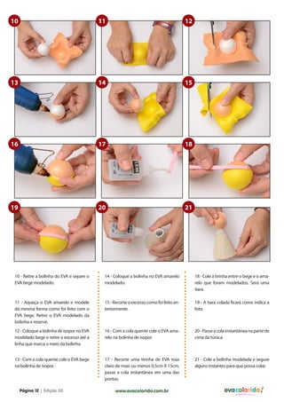10

11

12

13

14

15

16

17

18

19

20

21

10 - Retire a bolinha do EVA e separe o
EVA bege modelado.

14 - Coloque a bolinha no EVA amarelo
modelado.

18 - Cole a tirinha entre o bege e o amarelo que foram modelados. Será uma
tiara.

11 - Aqueça o EVA amarelo e modele
da mesma forma como foi feito com o
EVA bege. Retire o EVA modelado da
bolinha e reserve.

15 - Recorte o excesso como foi feito anteriormente.

19 - A tiara colada ficará como indica a
foto.

12 - Coloque a bolinha de isopor no EVA
modelado bege e retire o excesso até a
linha que marca o meio da bolinha.

16 - Com a cola quente cole o EVA amarelo na bolinha de isopor.

20 - Passe a cola instantânea na parte de
cima da túnica.

13 - Com a cola quente cole o EVA bege
na bolinha de isopor.

17 - Recorte uma tirinha de EVA rosa
claro de mais ou menos 0,5cm X 15cm,
passe a cola instantânea em uma das
pontas.

21 - Cole a bolinha modelada e segure
alguns instantes para que possa colar.

Página 12 | Edição 03

www.evacolorido.com.br

evacolorido

 