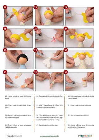 22

23

24

25

26

27

28

29

30

31

32

33

22 - Passe a cola na parte de trás da
franja.

26 - Passe a cola no meio do laço de fita.

30 - Cole a asa na parte de trás da túnica
como na foto.

23 - Cole a franja na parte bege da anjinha,

27 - Cole a fita na frente do cabelo, faça
a mesma coisa dos dois lado.

31 - Passe a cola em uma das mãos.

24 - Passe a cola instantânea na parte
do cabelo da anjinha.

28 - Para a cabeça do anjinho, a franja
será colada na parte bege. No caso dele
não tem detalhes somente a franja.

32 - Una as mãos e espere secar.

25 - Cole o cabelo na parte amarela da
cabeça da anjinha.

29 - Passe cola no meio das asas.

33 - Passe cola na parte de cima da
manga do lado de dentro.

Página 13 | Edição 03

www.evacolorido.com.br

evacolorido

 