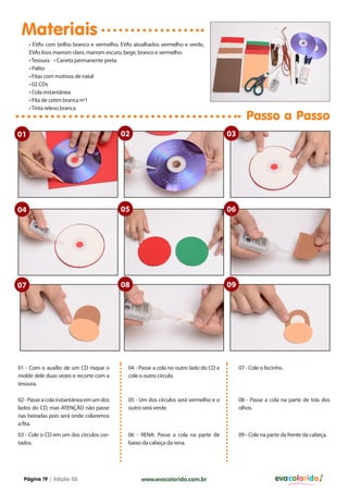 Materiais
• EVAs com brilho branco e vermelho, EVAs atoalhados vermelho e verde,
EVAs lisos marrom claro, marrom escuro, bege, branco e vermelho.
• Tesoura • Caneta permanente preta
• Palito
• Fitas com motivos de natal
• 02 CDs
• Cola instantânea
• Fita de cetim branca nº1
• Tinta relevo branca

Passo a Passo

01

02

03

04

05

06

07

08

09

01 - Com o auxílio de um CD risque o
molde dele duas vezes e recorte com a
tesoura.

04 - Passe a cola no outro lado do CD e
cole o outro círculo.

07 - Cole o focinho.

02 - Passe a cola instantânea em um dos
lados do CD, mas ATENÇÃO não passe
nas beiradas pois será onde colaremos
a fita.

05 - Um dos círculos será vermelho e o
outro será verde.

08 - Passe a cola na parte de trás dos
olhos.

03 - Cole o CD em um dos círculos cortados.

06 - RENA: Passe a cola na parte de
baixo da cabeça da rena.

09 - Cole na parte da frente da cabeça.

Página 19 | Edição 03

www.evacolorido.com.br

evacolorido

 