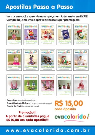 Apostilas Passo a Passo
Invista em você e aprenda novas peças em Artesanato em EVA!!!
Compre hoje mesmo e aproveite nossa super promoção!!!

Conteúdo: Apostilas Passo a Passo
Quantidade de Moldes: 1 (a peça que está na capa)
Forma de Envio: somente por e-mail

Promoção!!!
A partir de 5 unidades pague
R$ 10,00 em cada apostila!!!

R$ 15,00
cada apostila

evacolorido

w w w . e v a c o l o r i d o . c o evacolorido r
m.b
Página 2 | Edição 03

www.evacolorido.com.br

 