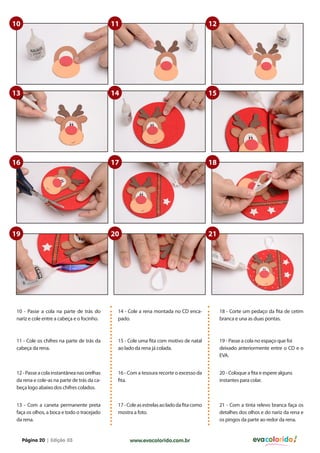 10

11

12

13

14

15

16

17

18

19

20

21

10 - Passe a cola na parte de trás do
nariz e cole entre a cabeça e o focinho.

14 - Cole a rena montada no CD encapado.

18 - Corte um pedaço da fita de cetim
branca e una as duas pontas.

11 - Cole os chifres na parte de trás da
cabeça da rena.

15 - Cole uma fita com motivo de natal
ao lado da rena já colada.

19 - Passe a cola no espaço que foi
deixado anteriormente entre o CD e o
EVA.

12 - Passe a cola instantânea nas orelhas
da rena e cole-as na parte de trás da cabeça logo abaixo dos chifres colados.

16 - Com a tesoura recorte o excesso da
fita.

20 - Coloque a fita e espere alguns
instantes para colar.

13 - Com a caneta permanente preta
faça os olhos, a boca e todo o tracejado
da rena.

17 - Cole as estrelas ao lado da fita como
mostra a foto.

21 - Com a tinta relevo branca faça os
detalhes dos olhos e do nariz da rena e
os pingos da parte ao redor da rena.

Página 20 | Edição 03

www.evacolorido.com.br

evacolorido

 
