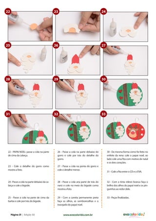 22

23

24

25

26

27

28

29

30

31

32

33

22 - PAPAI NOEL: passe a cola na parte
de cima da cabeça.

26 - Passe a cola na parte debaixo do
gorro e cole por trás do detalhe do
gorro.

23 - Cole o detalhe do gorro como
mostra a foto.

27 - Passe a cola na ponta do gorro e
cole o detalhe menor.

24 - Passe a cola na parte debaixo da cabeça e cole o bigode.

28 - Passe a cola ana parte de trás do
nariz e cole no meio do bigode como
mostra a foto.

32 - Com a tinta relevo branca faça o
brilho dos olhos do papai noel e os pinguinhos ao redor dele.

25 - Passe a cola na parte de cima da
barba e cole por trás do bigode.

29 - Com a caneta permanente preta
faça os olhos, as sombrancelhas e o
tracejado do papai noel.

33 - Peças finalizadas.

Página 21 | Edição 03

www.evacolorido.com.br

30 - Da mesma forma como foi feito no
enfeite da rena: cole o papai noel, ao
lado cole uma fita com motivo de natal
e os dois corações.
31 - Cole a fita entre o CD e o EVA.

evacolorido

 