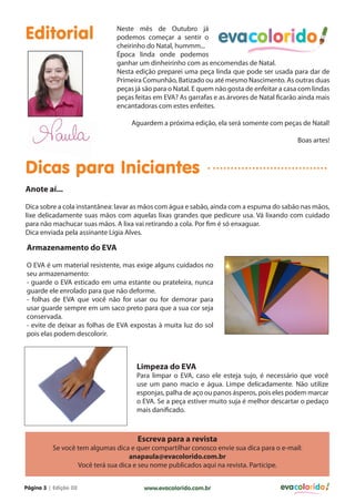 Editorial

Neste mês de Outubro já
podemos começar a sentir o
cheirinho do Natal, hummm...
Época linda onde podemos
ganhar um dinheirinho com as encomendas de Natal.
Nesta edição preparei uma peça linda que pode ser usada para dar de
Primeira Comunhão, Batizado ou até mesmo Nascimento. As outras duas
peças já são para o Natal. E quem não gosta de enfeitar a casa com lindas
peças feitas em EVA? As garrafas e as árvores de Natal ficarão ainda mais
encantadoras com estes enfeites.
Aguardem a próxima edição, ela será somente com peças de Natal!
Boas artes!

Dicas para Iniciantes
Anote aí...
Dica sobre a cola instantânea: lavar as mãos com água e sabão, ainda com a espuma do sabão nas mãos,
lixe delicadamente suas mãos com aquelas lixas grandes que pedicure usa. Vá lixando com cuidado
para não machucar suas mãos. A lixa vai retirando a cola. Por fim é só enxaguar.
Dica enviada pela assinante Lígia Alves.

Armazenamento do EVA
O EVA é um material resistente, mas exige alguns cuidados no
seu armazenamento:
- guarde o EVA esticado em uma estante ou prateleira, nunca
guarde ele enrolado para que não deforme.
- folhas de EVA que você não for usar ou for demorar para
usar guarde sempre em um saco preto para que a sua cor seja
conservada.
- evite de deixar as folhas de EVA expostas à muita luz do sol
pois elas podem descolorir.

Limpeza do EVA

Para limpar o EVA, caso ele esteja sujo, é necessário que você
use um pano macio e água. Limpe delicadamente. Não utilize
esponjas, palha de aço ou panos ásperos, pois eles podem marcar
o EVA. Se a peça estiver muito suja é melhor descartar o pedaço
mais danificado.

Escreva para a revista

Se você tem algumas dica e quer compartilhar conosco envie sua dica para o e-mail:
anapaula@evacolorido.com.br
Você terá sua dica e seu nome publicados aqui na revista. Participe.
Página 3 | Edição 03

www.evacolorido.com.br

evacolorido

 