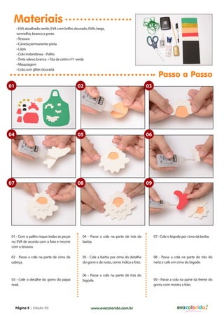 Materiais
• EVA atoalhado verde, EVA com brilho dourado, EVAs bege,
vermelho, branco e preto
• Tesoura
• Caneta permanente preta
• Lápis
• Cola instantânea • Palito
• Tinta relevo branca • Fita de cetim nº1 verde
• Maquiagem
• Cola com gliter dourada

Passo a Passo

01

02

03

04

05

06

07

08

09

01 - Com o palito risque todas as peças
no EVA de acordo com a foto e recorte
com a tesoura.

04 - Passe a cola na parte de trás da
barba.

07 - Cole o bigode por cima da barba.

02 - Passe a cola na parte de cima da
cabeça.

05 - Cole a barba por cima do detalhe
do gorro e da rosto, como indica a foto.

08 - Passe a cola na parte de trás do
nariz e cole em cima do bigode.

03 - Cole o detalhe do gorro do papai
noel.

Página 5 | Edição 03

06 - Passe a cola na parte de trás do
bigode.

www.evacolorido.com.br

09 - Passe a cola na parte da frente do
gorro, com mostra a foto.

evacolorido

 