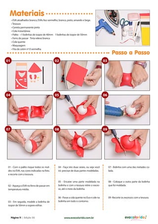 Materiais
     • EVA atoalhados branco, EVAs liso vermelho, branco, preto, amarelo e bege.
     • Tesoura
     • Caneta permanente preta
     • Cola instantânea
     • Palito • 1 bolinhas de isopor de 40mm 1 bolinhas de isopor de 50mm
     • Ferro de passar Tinta relevo branca
     • Cola quente
     • Maquiagem
     • Fita de cetim nº 0 vermelha
                                                                                                     Passo a Passo
01                                            02                                             03




04                                            05                                             06




07                                            08                                             09




01 - Com o palito risque todos os mol-           04 - Faça isto duas vezes, ou seja você          07 - Bolinha com uma das metades co-
des no EVA, nas cores indicadas na foto.         irá precisar de duas partes modeladas.           lada.
e recorte com a tesoura.

                                                 05 - Encaixe uma parte modelada na               08 - Coloque a outra parte da bolinha
02 - Aqueça o EVA no ferro de passar em          bolinha e com a tesoura retire o exces-          que foi moldada.
temperatura média.                               so, até o meio da bolinha.


                                                 06 - Passe a cola quente no Eva e cole na        09 -Recorte os excessos com a tesoura.
03 - Em seguida, modele a bolinha de             bolinha em todo o contorno.
isopor de 50mm e espere esfriar.



     Página 11 | Edição 03                            www.evacolorido.com.br                                     evacolorido
 