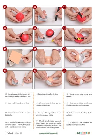 10                                           11                                         12




13                                           14                                         15




16                                           17                                         18




19                                           20                                         21




 10 - Com a cola quente cole todo o con-      14 - Passe cola no detalhe do cinto.           18 - Faça a mesma coisa com a parte
 torno para que fique como indica a foto.                                                    branca.



 11 - Passe a cola instantânea no cinto.      15 - Cole na emenda do cinto, que será         19 - Recorte uma tirinha bem fina de
                                              a frente do Papai Noel.                        EVA bege, passe a cola instantânea.



 12 - Cole o cinto no meio das emendas        16 - Aqueça o EVA bege no ferro de pas-        20 - Cole na emenda da cabeça do Pa-
 da bolinha.                                  sar em temperatura média.                      pai Noel.


                                              17 - Modele a bolinha de isopor de
 13 - Vá passando cola e colando o cinto      40mm, espere um pouco para esfriar.            21 - Vá passando a cola e colando até
 em torno de toda a bolinha, finalize col-    Com a tesoura recorte o excessos e cole        que fique como indica a foto.
 ando e recortando o que sobrou.              todo o contorno com a cola quente.


     Página 12 | Edição 03                         www.evacolorido.com.br                                  evacolorido
 
