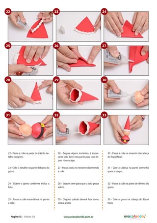22                                           23                                         24




25                                           26                                         27




28                                           29                                         30




31                                           32                                         33




 22 - Passe a cola na parte de trás do de-    26 - Segure alguns instantes, é impor-         30 - Passe a cola na emenda da cabeça
 talhe do gorro.                              tante cola bem esta parte para que de-         do Papai Noel.
                                              pois não escape.

 23 - Cole o detalhe na parte debaixo do      27 - Passe a cola no restante da emenda        31 - Cole a cabeça na parte vermelha
 gorro.                                       e cole.                                        que é o corpo.



 24 - Dobre o gorro conforme indica a         28 - Segure bem para que a cola possa          32 - Passe a cola na parte de dentro do
 foto.                                        aderir.                                        gorro.



 25 - Passe a cola instantãnea na ponta       29 - O gorro colado deverá ficar como          33 - Cole o gorro na cabeça do Papai
 e cole.                                      indica a foto.                                 Noel.




     Página 13 | Edição 03                         www.evacolorido.com.br                                   evacolorido
 