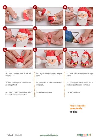 46                                         47                                        48




49                                         50                                        51




52                                         53                                        54




 46 - Passe a cola na parte de trás das     49 - Faça as bochechas com a maquia-          52 - Cole a fita atrás do gorro do Papai
 mangas.                                    gem.                                          Noel.



 47 - Cole aas mangas na lateral do cor-    50 - Com a fita de cetim vermelha faça        53 - Com a tinta relevo branca faça os
 po do Papai Noel.                          um cordão.                                    brilhos dos olhos e das bochechas.



 48 - Com a caneta permanente preta         51 - Passe a cola quante                      54 - Peça finalizada.
 faça os olhos e as sombrancelhas.




                                                                                             Preço sugerido
                                                                                             para venda
                                                                                             R$ 8,00




     Página 15 | Edição 03                       www.evacolorido.com.br                                   evacolorido
 