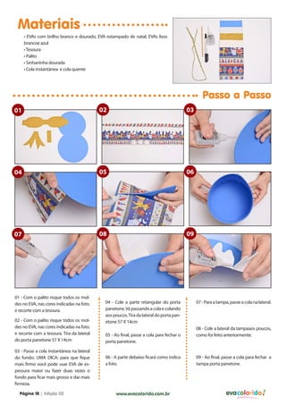 Materiais
     • EVAs com brilho branco e dourado, EVA estampado de natal, EVAs lisos
     brancoe azul
     • Tesoura
     • Palito
     • Sinhaninha dourada
     • Cola instantânea e cola quente




                                                                                                Passo a Passo
01                                         02                                           03




04                                         05                                           06




07                                         08                                           09




01 - Com o palito risque todos os mol-
des no EVA, nas cores indicadas na foto.    04 - Cole a parte retangular do porta            07 - Para a tampa, passe a cola na lateral.
e recorte com a tesoura.                    panetone. Vá passando a cola e colando
                                            aos poucos. Tira da lateral do porta pan-
02 - Com o palito risque todos os mol-      etone 57 X 14cm
des no EVA, nas cores indicadas na foto.                                                     08 - Cole a lateral da tampaaos poucos,
e recorte com a tesoura. Tira da lateral    05 - Ao final, passe a cola para fechar o        como foi feito anteriormente.
do porta panetone 57 X 14cm                 porta panetone.
03 - Passe a cola instantânea na lateral
do fundo: UMA DICA: para que fique          06 - A parte debaixo ficará como indica          09 - Ao final, passe a cola para fechar a
mais firmo você pode usar EVA de es-        a foto.                                          tampa porta panetone.
pessura maior ou fazer duas vezes o
fundo para ficar mais grosso e dar mais
firmeza.

  Página 18 | Edição 03                          www.evacolorido.com.br                                       evacolorido
 