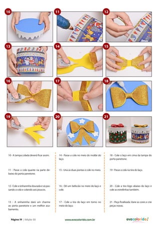 10                                          11                                         12




13                                          14                                         15




16                                          17                                         18




19                                          20                                         21




 10 - A tampa colada deverá ficar assim.     14 - Passe a cola no meio do molde do          18 - Cole o laço em cima da tampa do
                                             laço.                                          porta panetone.



 11 - Passe a cola quante na parte de-       15 - Una as duas pontas e cole no meio.        19 - Passe a cola na tira do laço.
 baixo do porta panetone.



 12 - Cole a sinhaninha dourada e vá pas-    16 - Dê um beliscão no meio do laço e          20 - Cole a tira logo abaixo do laço e
 sando a cola e colando aos poucos.          cole.                                          cole as estrelinhas também.



 13 - A sinhaninha dará um charme            17 - Cole a tira do laço em torno no           21 - Peça finalizada. Varie as cores e crie
 ao porta panetone e um melhor aca-          meio do laço.                                  peças novas.
 bamento.


     Página 19 | Edição 03                        www.evacolorido.com.br                                     evacolorido
 