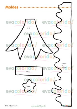 Moldes


evacolorido                                       evacolorido
                         Laço



                        evacolorido

evacolorido                                       evacolorido

                        evacolorido
                                                           Lateral
                                                           da

evacolorido             Laço
                                                  evacolorido
                                                           Tampa




                        evacolorido
                        Estrela


evacolorido                                       evacolorido

Página 20 | Edição 03             www.evacolorido.com.br   evacolorido
 
