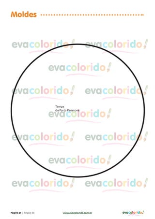 Moldes


evacolorido                                   evacolorido

                        evacolorido

evacolorido                                   evacolorido
                         Tampa


                        evacolorido
                         do Porta Panetone




evacolorido                                   evacolorido

                        evacolorido

evacolorido                                   evacolorido

Página 21 | Edição 03         www.evacolorido.com.br   evacolorido
 
