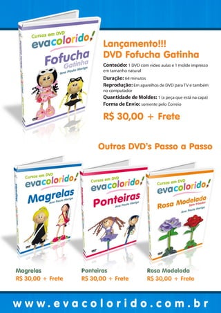 Lançamento!!!
                          DVD Fofucha Gatinha
                          Conteúdo: 1 DVD com vídeo aulas e 1 molde impresso
                          em tamanho natural
                          Duração: 64 minutos
                          Reprodução: Em aparelhos de DVD para TV e também
                          no computador
                          Quantidade de Moldes: 1 (a peça que está na capa)
                          Forma de Envio: somente pelo Correio

                          R$ 30,00 + Frete


                        Outros DVD’s Passo a Passo




Magrelas           Ponteiras                   Rosa Modelada
R$ 30,00 + Frete   R$ 30,00 + Frete            R$ 30,00 + Frete



www.evacolorido.com.br
 